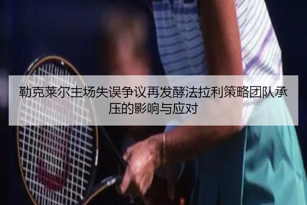 勒克莱尔主场失误争议再发酵法拉利策略团队承压的影响与应对